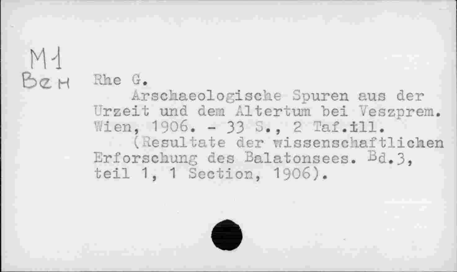 ﻿M-i
&><Z н Rhe G.
Arschaeologische Spuren aus der Urzeit und dem Altertum, bei Veszprem. Wien, 1906. - 33 S., 2 Taf.ill.
(Resultate der wissenschaftlichen Erforschung des Balatonsees. Bd.3, teil 1, 1 Section, 1906).